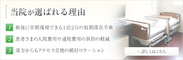 当院が選ばれる理由 1術後に早期復帰できる１泊２日の短期滞在手術 2患者さまの入院費用や通院費用の負担の軽減 3遠方からもアクセス至便の絶好ロケーション